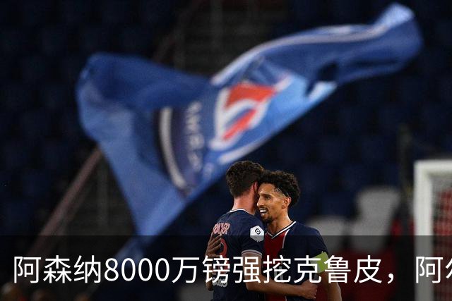 阿森纳8000万镑强挖克鲁皮，阿尔特塔冬窗补强锋线